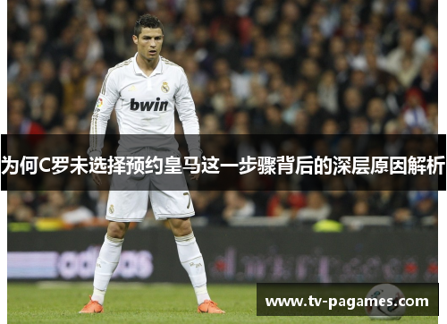 为何C罗未选择预约皇马这一步骤背后的深层原因解析