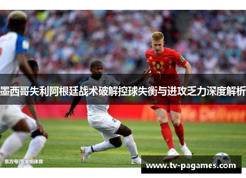 墨西哥失利阿根廷战术破解控球失衡与进攻乏力深度解析