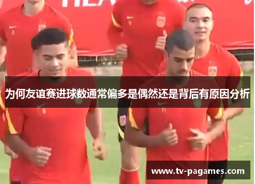 为何友谊赛进球数通常偏多是偶然还是背后有原因分析