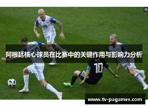 阿根廷核心球员在比赛中的关键作用与影响力分析