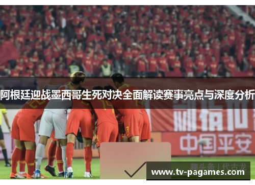阿根廷迎战墨西哥生死对决全面解读赛事亮点与深度分析