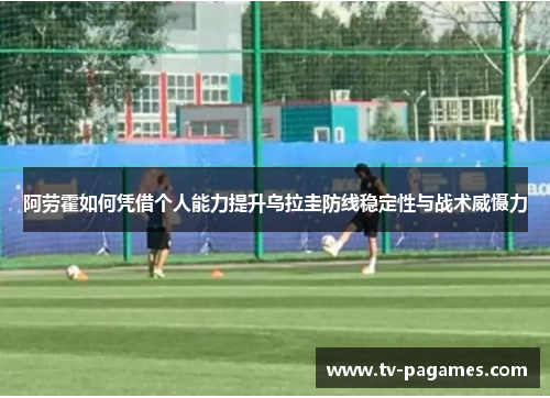阿劳霍如何凭借个人能力提升乌拉圭防线稳定性与战术威慑力