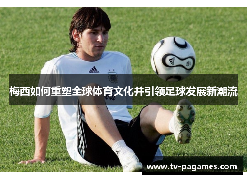 梅西如何重塑全球体育文化并引领足球发展新潮流