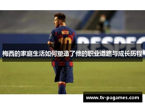 梅西的家庭生活如何塑造了他的职业道路与成长历程