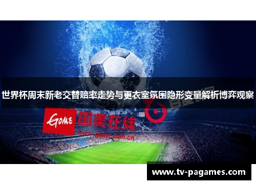 世界杯周末新老交替赔率走势与更衣室氛围隐形变量解析博弈观察