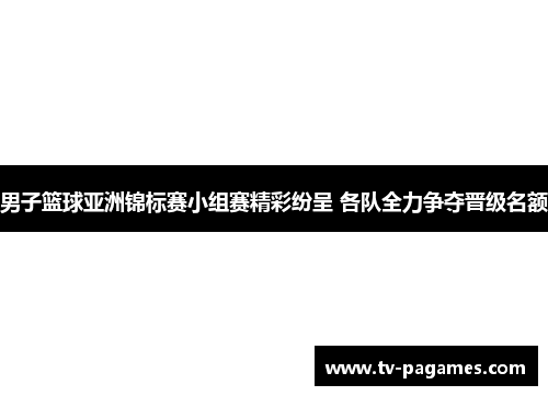 男子篮球亚洲锦标赛小组赛精彩纷呈 各队全力争夺晋级名额