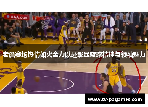 老詹赛场热情如火全力以赴彰显篮球精神与领袖魅力