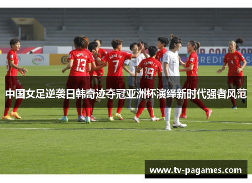 中国女足逆袭日韩奇迹夺冠亚洲杯演绎新时代强者风范