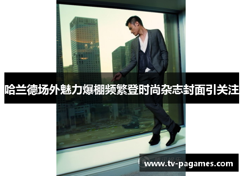 哈兰德场外魅力爆棚频繁登时尚杂志封面引关注