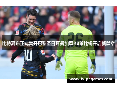 比特夏布正式离开巴黎圣日耳曼加盟RB莱比锡开启新篇章