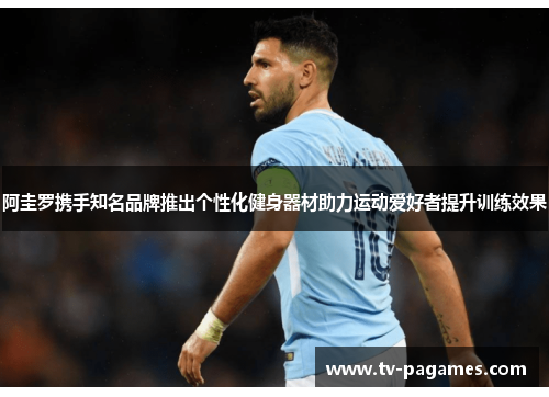 阿圭罗携手知名品牌推出个性化健身器材助力运动爱好者提升训练效果