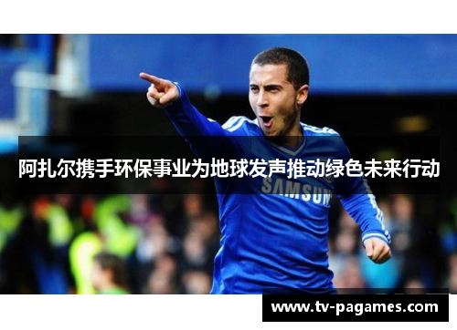 阿扎尔携手环保事业为地球发声推动绿色未来行动
